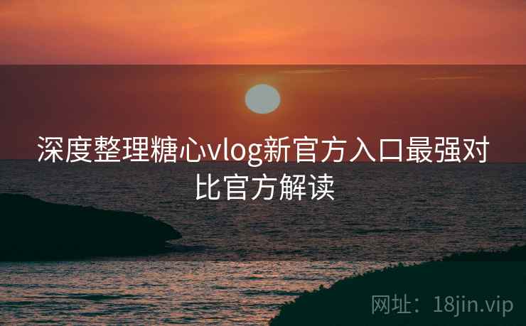 深度整理糖心vlog新官方入口最强对比官方解读
