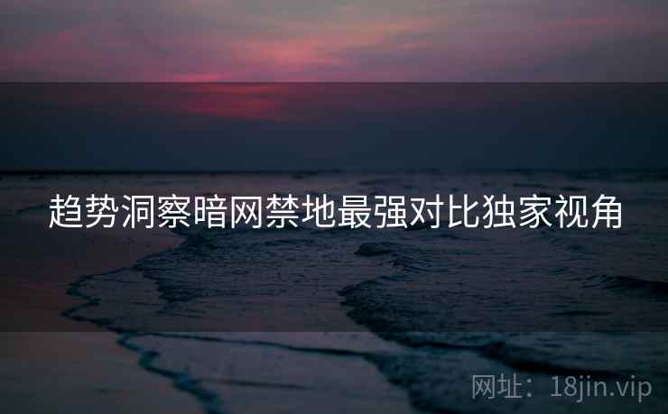 趋势洞察暗网禁地最强对比独家视角